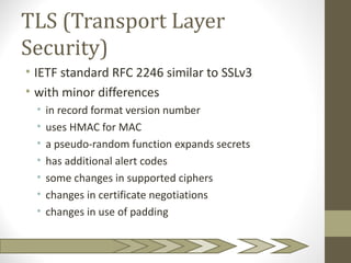 TLS (Transport Layer
Security)
• IETF standard RFC 2246 similar to SSLv3
• with minor differences
  •   in record format version number
  •   uses HMAC for MAC
  •   a pseudo-random function expands secrets
  •   has additional alert codes
  •   some changes in supported ciphers
  •   changes in certificate negotiations
  •   changes in use of padding
 