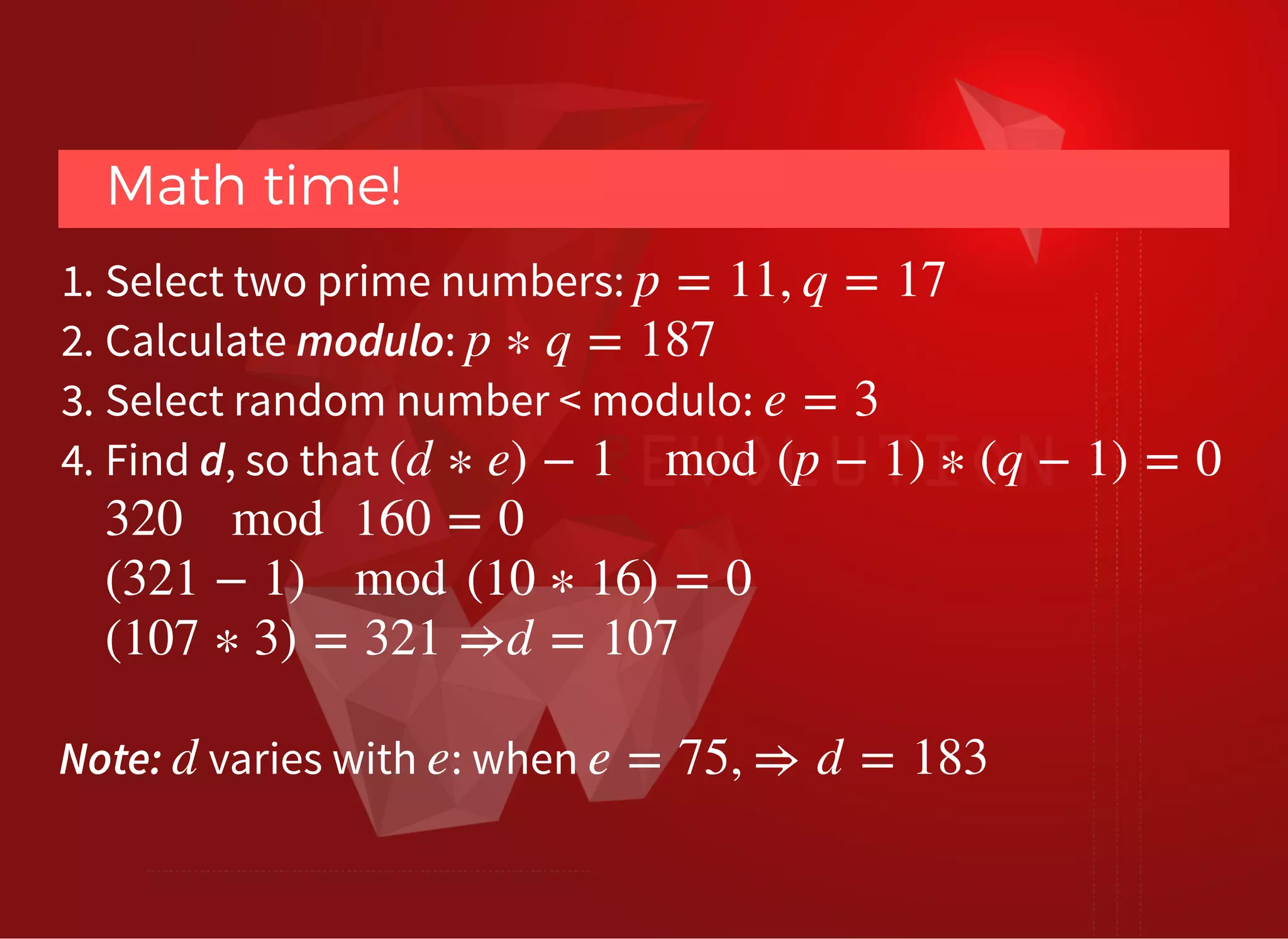 Math time!Math time!
1. Select two prime numbers:
2. Calculate modulo:
3. Select random number < modulo:
4. Find d, so that
p = 11, q = 17
p ∗ q = 187
e = 3
(d ∗ e) − 1 mod (p − 1) ∗ (q − 1) = 0
320 mod 160 = 0
(321 − 1) mod (10 ∗ 16) = 0
(107 ∗ 3) = 321 ⇒d = 107
Note: varies with : whend e e = 75, ⇒ d = 183
 