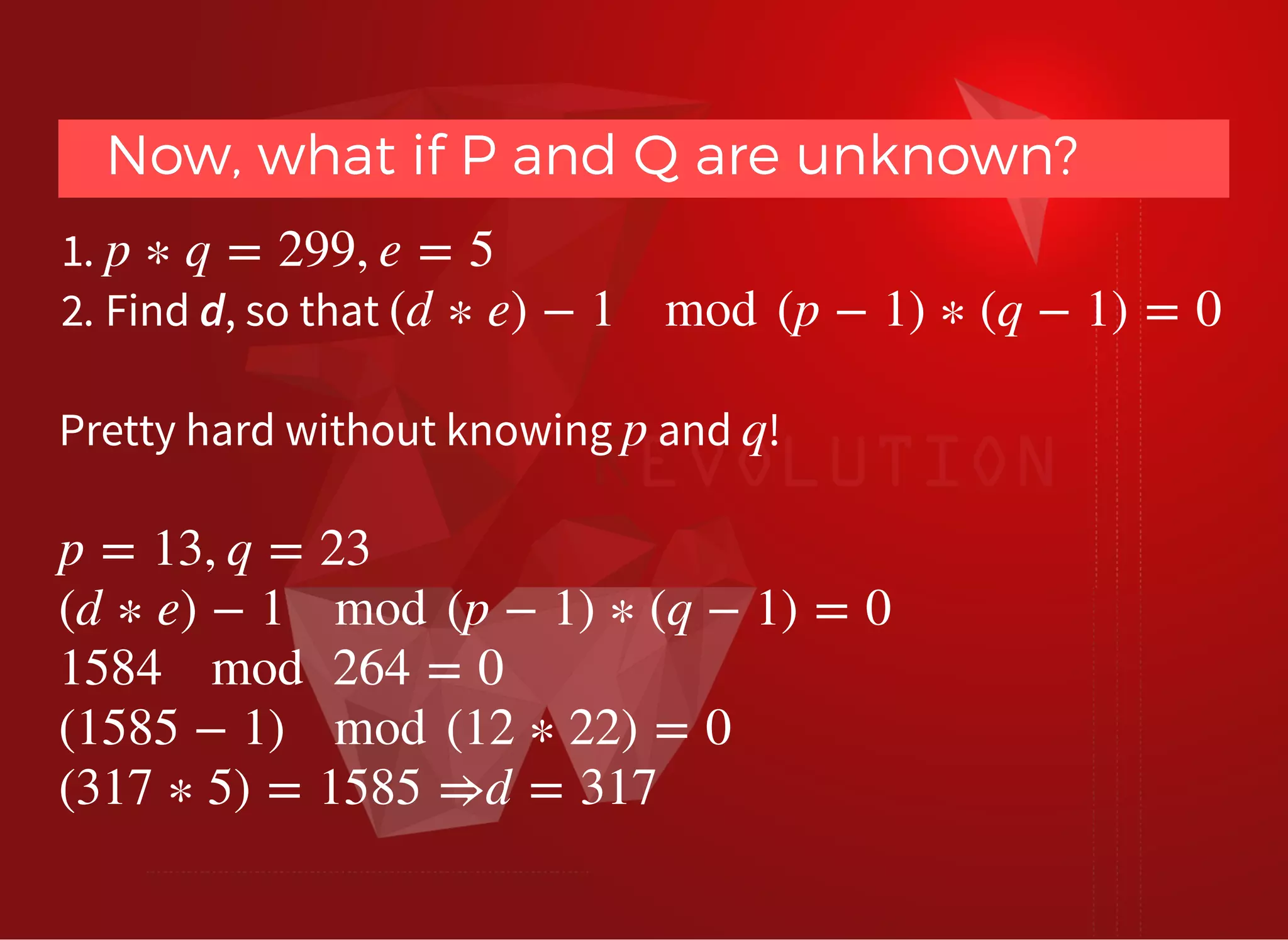 Now, what if P and Q are unknown?Now, what if P and Q are unknown?
1.
2. Find d, so that
p ∗ q = 299, e = 5
(d ∗ e) − 1 mod (p − 1) ∗ (q − 1) = 0
Pretty hard without knowing and !p q
 
p = 13, q = 23
(d ∗ e) − 1 mod (p − 1) ∗ (q − 1) = 0
1584 mod 264 = 0
(1585 − 1) mod (12 ∗ 22) = 0
(317 ∗ 5) = 1585 ⇒d = 317
 