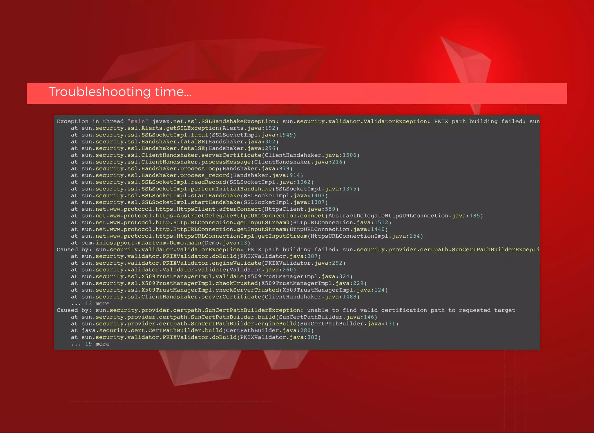 Troubleshooting time...Troubleshooting time...
Exception in thread "main" javax.net.ssl.SSLHandshakeException: sun.security.validator.ValidatorException: PKIX path building failed: sun
at sun.security.ssl.Alerts.getSSLException(Alerts.java:192)
at sun.security.ssl.SSLSocketImpl.fatal(SSLSocketImpl.java:1949)
at sun.security.ssl.Handshaker.fatalSE(Handshaker.java:302)
at sun.security.ssl.Handshaker.fatalSE(Handshaker.java:296)
at sun.security.ssl.ClientHandshaker.serverCertificate(ClientHandshaker.java:1506)
at sun.security.ssl.ClientHandshaker.processMessage(ClientHandshaker.java:216)
at sun.security.ssl.Handshaker.processLoop(Handshaker.java:979)
at sun.security.ssl.Handshaker.process_record(Handshaker.java:914)
at sun.security.ssl.SSLSocketImpl.readRecord(SSLSocketImpl.java:1062)
at sun.security.ssl.SSLSocketImpl.performInitialHandshake(SSLSocketImpl.java:1375)
at sun.security.ssl.SSLSocketImpl.startHandshake(SSLSocketImpl.java:1403)
at sun.security.ssl.SSLSocketImpl.startHandshake(SSLSocketImpl.java:1387)
at sun.net.www.protocol.https.HttpsClient.afterConnect(HttpsClient.java:559)
at sun.net.www.protocol.https.AbstractDelegateHttpsURLConnection.connect(AbstractDelegateHttpsURLConnection.java:185)
at sun.net.www.protocol.http.HttpURLConnection.getInputStream0(HttpURLConnection.java:1512)
at sun.net.www.protocol.http.HttpURLConnection.getInputStream(HttpURLConnection.java:1440)
at sun.net.www.protocol.https.HttpsURLConnectionImpl.getInputStream(HttpsURLConnectionImpl.java:254)
at com.infosupport.maartenm.Demo.main(Demo.java:13)
Caused by: sun.security.validator.ValidatorException: PKIX path building failed: sun.security.provider.certpath.SunCertPathBuilderExcepti
at sun.security.validator.PKIXValidator.doBuild(PKIXValidator.java:387)
at sun.security.validator.PKIXValidator.engineValidate(PKIXValidator.java:292)
at sun.security.validator.Validator.validate(Validator.java:260)
at sun.security.ssl.X509TrustManagerImpl.validate(X509TrustManagerImpl.java:324)
at sun.security.ssl.X509TrustManagerImpl.checkTrusted(X509TrustManagerImpl.java:229)
at sun.security.ssl.X509TrustManagerImpl.checkServerTrusted(X509TrustManagerImpl.java:124)
at sun.security.ssl.ClientHandshaker.serverCertificate(ClientHandshaker.java:1488)
... 13 more
Caused by: sun.security.provider.certpath.SunCertPathBuilderException: unable to find valid certification path to requested target
at sun.security.provider.certpath.SunCertPathBuilder.build(SunCertPathBuilder.java:146)
at sun.security.provider.certpath.SunCertPathBuilder.engineBuild(SunCertPathBuilder.java:131)
at java.security.cert.CertPathBuilder.build(CertPathBuilder.java:280)
at sun.security.validator.PKIXValidator.doBuild(PKIXValidator.java:382)
... 19 more
 