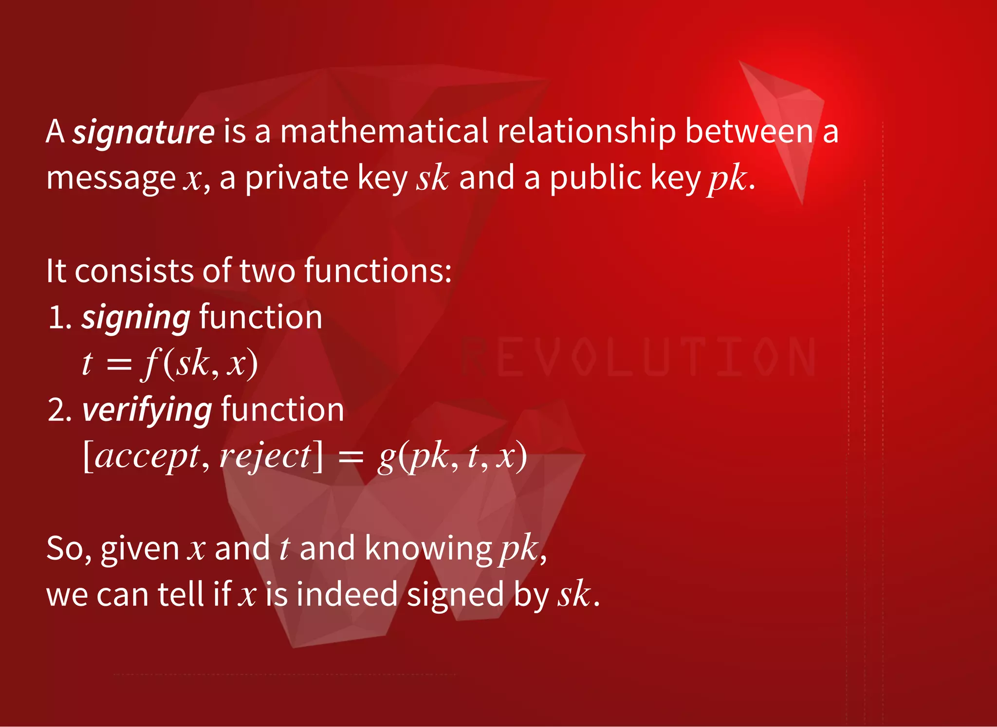 A is a mathematical relationship between a
message , a private key and a public key .
signature
x sk pk
 
It consists of two functions:
1. signing function
2. verifying function
t = f (sk, x)
[accept, reject] = g(pk, t, x)
 
So, given and and knowing ,
we can tell if is indeed signed by .
x t pk
x sk
 