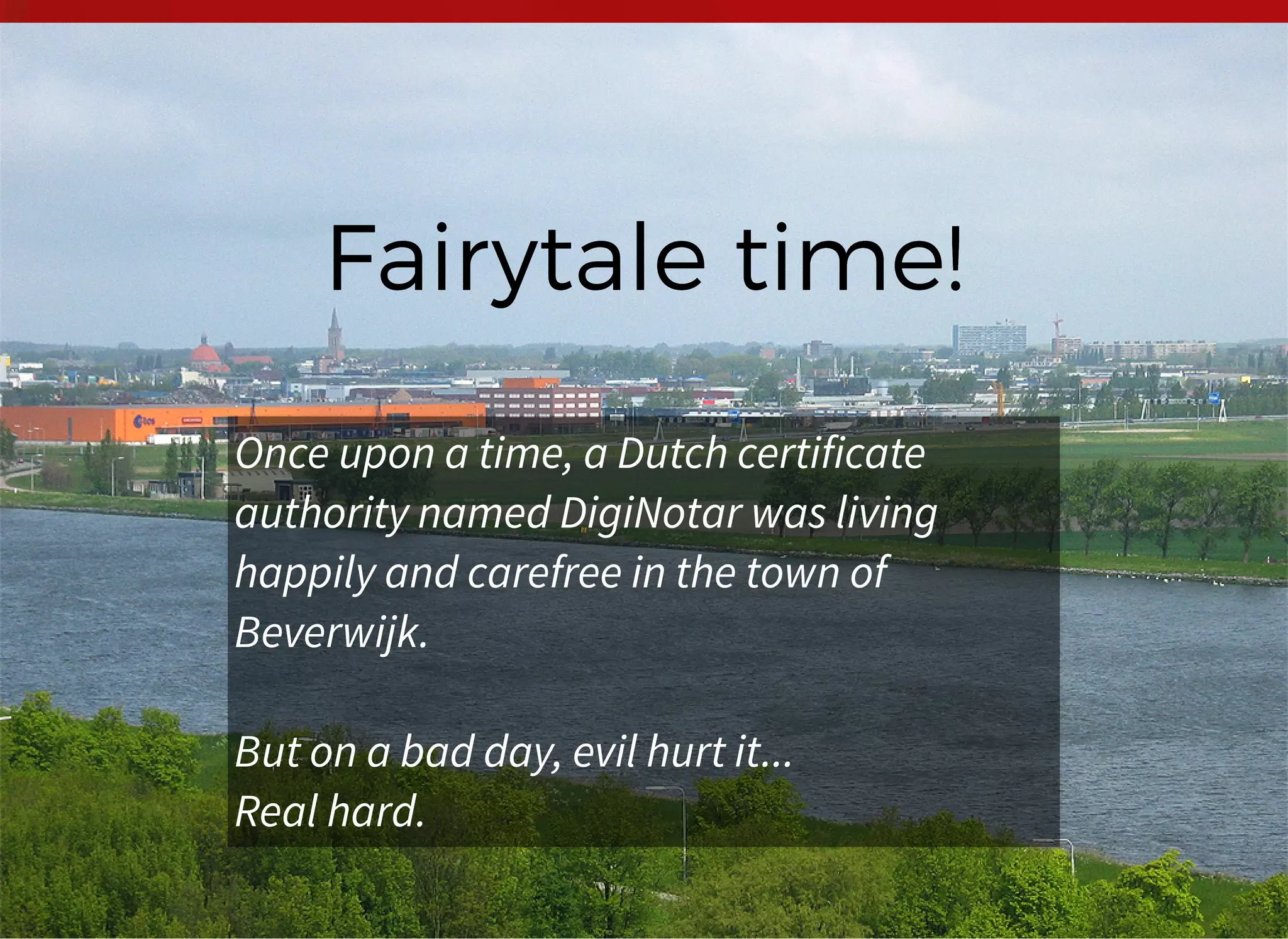 Fairytale time!Fairytale time!
Once upon a time, a Dutch certificate
authority named DigiNotar was living
happily and carefree in the town of
Beverwijk.
But on a bad day, evil hurt it...
Real hard.
 