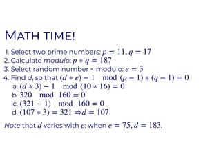 MM
1. Select two prime numbers:
2. Calculate modulo:
3. Select random number < modulo:
4. Find d, so that
a.
b.
c.
d.
Note that varies with : when .
p = 11, q = 17
p ∗ q = 187
e = 3
(d ∗ e) − 1 mod (p − 1) ∗ (q − 1) = 0
(d ∗ 3) − 1 mod (10 ∗ 16) = 0
320 mod 160 = 0
(321 − 1) mod 160 = 0
(107 ∗ 3) = 321 ⇒d = 107
d e e = 75, d = 183
 