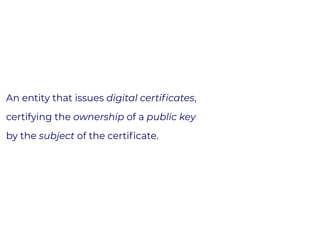 An entity that issues digital certiﬁcates,
certifying the ownership of a public key
by the subject of the certiﬁcate.
 