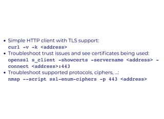 Simple HTTP client with TLS support:
curl -v -k <address>
Troubleshoot trust issues and see certiﬁcates being used:
openssl s_client -showcerts -servername <address> -
connect <address>:443
Troubleshoot supported protocols, ciphers, ...:
nmap --script ssl-enum-ciphers -p 443 <address>
 
