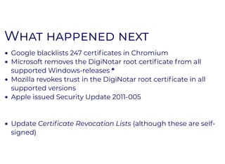 WW
Google blacklists 247 certiﬁcates in Chromium
Microsoft removes the DigiNotar root certiﬁcate from all
supported Windows-releases *
Mozilla revokes trust in the DigiNotar root certiﬁcate in all
supported versions
Apple issued Security Update 2011-005
Update Certiﬁcate Revocation Lists (although these are self-
signed)
 