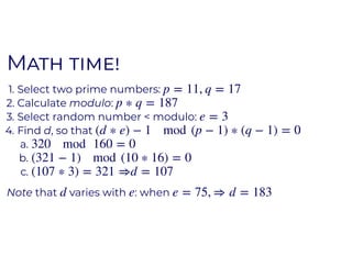 MM
1. Select two prime numbers:
2. Calculate modulo:
3. Select random number < modulo:
4. Find d, so that
a.
b.
c.
Note that varies with : when
p = 11, q = 17
p ∗ q = 187
e = 3
(d ∗ e) − 1 mod (p − 1) ∗ (q − 1) = 0
320 mod 160 = 0
(321 − 1) mod (10 ∗ 16) = 0
(107 ∗ 3) = 321 ⇒d = 107
d e e = 75, ⇒ d = 183
 