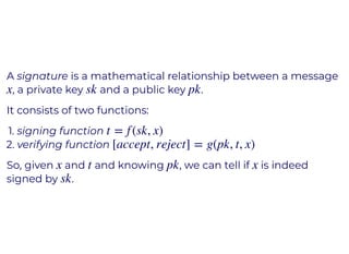 A signature is a mathematical relationship between a message
, a private key and a public key .
It consists of two functions:
1. signing function
2. verifying function
So, given and and knowing , we can tell if is indeed
signed by .
x sk pk
t = f (sk, x)
[accept, reject] = g(pk, t, x)
x t pk x
sk
 