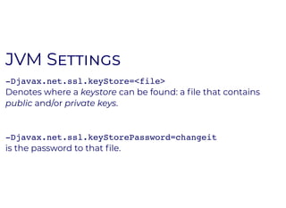 JVM SJVM S
-Djavax.net.ssl.keyStore=<file>
Denotes where a keystore can be found: a ﬁle that contains
public and/or private keys.
-Djavax.net.ssl.keyStorePassword=changeit
is the password to that ﬁle.
 