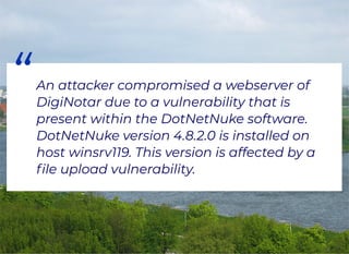 “An attacker compromised a webserver of
DigiNotar due to a vulnerability that is
present within the DotNetNuke software.
DotNetNuke version 4.8.2.0 is installed on
host winsrv119. This version is affected by a
ﬁle upload vulnerability.
 