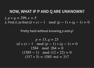 NOW, WHAT IF P AND Q ARE UNKNOWN?NOW, WHAT IF P AND Q ARE UNKNOWN?
1.
2. Find d, so that
p ∗ q = 299, e = 5
(d ∗ e) − 1 mod (p − 1) ∗ (q − 1) = 0
Pretty hard without knowing and !p q
 
p = 13, q = 23
(d ∗ e) − 1 mod (p − 1) ∗ (q − 1) = 0
1584 mod 264 = 0
(1585 − 1) mod (12 ∗ 22) = 0
(317 ∗ 5) = 1585 ⇒d = 317
 