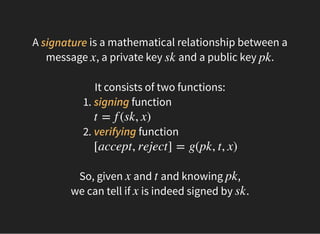 A is a mathematical relationship between a
message , a private key and a public key .
signature
x sk pk
 
It consists of two functions:
1. signing function
2. verifying function
t = f (sk, x)
[accept, reject] = g(pk, t, x)
 
So, given and and knowing ,
we can tell if is indeed signed by .
x t pk
x sk
 