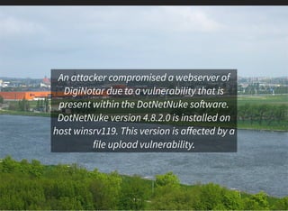 An attacker compromised a webserver of
DigiNotar due to a vulnerability that is
present within the DotNetNuke so ware.
DotNetNuke version 4.8.2.0 is installed on
host winsrv119. This version is aﬀected by a
file upload vulnerability.
 