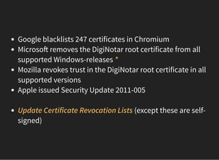 Google blacklists 247 certificates in Chromium
Microso removes the DigiNotar root certificate from all
supported Windows-releases *
Mozilla revokes trust in the DigiNotar root certificate in all
supported versions
Apple issued Security Update 2011-005
 
Update Certificate Revocation Lists (except these are self-
signed)
 
