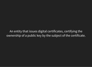 An entity that issues digital certificates, certifying the
ownership of a public key by the subject of the certificate.
 