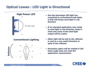 Optical Losses : LED Light is Directional

                       High Power LED                  • One big advantage LED light has
                                                         compared to conventional bulb lights
                                                         is that LED lamps send light in one
                                                         direction

                                      90° beam angle
                                                       • If an intended application only needs
                                                         to send light in one direction, keep in
                                                         mind only some of the total light
                                                         output will be useful.


                 Conventional Lighting                 • Other light will be lost to the reflector
                                                         or sent in a non-useful direction in
                                                         spite of the reflector.
Reflector




                                                       • Secondary optics will be needed if LED
                                                         beam angle does not meet the
                                                         application requirements.




            Copyright © 2009 Cree, Inc.                       pg. 134
 