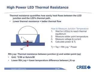 High Power LED Thermal Resistance

 Thermal resistance quantifies how easily heat flows between the LED
   junction and the LED’s thermal path.
 • Lower thermal resistance = better thermal flow


                                         How to Measure Junction Temperature
                                         1. Wait for LED(s) to reach thermal
                                            equilibrium
                   j                     2. Measure solder point temperature
                                         3. Measure voltage & current
                                         4. Calculate power & Tj

                                         Tj = Tsp + Rth j-sp * Power
                  sp

Rth j-sp: Thermal resistance between junction (j) and solder-point (sp)
• Unit: °C/W or Kelvin/W
• Lower Rth j-sp = lower temperature difference between j & sp


  Copyright © 2009 Cree, Inc.                 pg. 146
 