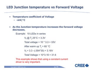LED Junction temperature vs Forward Voltage

 • Temperature coefficient of Voltage
          °
    – -mV/°C

 • As the Junction temperature increases the forward voltage
   decreases.
           Example: 10 LEDs in series
                          Vf @ Tj 25°C = 3.3V
                          Total voltage = 10 * 3.3 = 33V
                          After warm up Tj = 60 °C
                          Vf = 3.3 –(.004*35) = 3.16V
                          Total Voltage = 10*3.16 = 31.6
           This example shows that using a constant current
           driver is very important.
  Copyright © 2009 Cree, Inc.                           pg. 149
 
