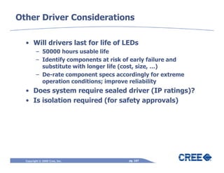 Other Driver Considerations

  • Will drivers last for life of LEDs
         – 50000 hours usable life
         – Identify components at risk of early failure and
           substitute with longer life (cost, size, …)
         – De-rate component specs accordingly for extreme
           operation conditions; improve reliability
  • Does system require sealed driver (IP ratings)?
  • Is isolation required (for safety approvals)




  Copyright © 2009 Cree, Inc.           pg. 167
 