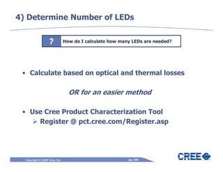 4) Determine Number of LEDs


                   ?            How do I calculate how many LEDs are needed?




 • Calculate based on optical and thermal losses

                                  OR for an easier method

 • Use Cree Product Characterization Tool
     Register @ pct.cree.com/Register.asp




  Copyright © 2009 Cree, Inc.                             pg. 169
 