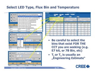 Select LED Type, Flux Bin and Temperature




                                • Be careful to select the
                                  bins that exist FOR THE
                                  CCT you are seeking (e.g.
                                  E7 kit, or 7B Bin, etc)
                                • Tj or Ts is usually an
                                  „Engineering Estimate“


  Copyright © 2009 Cree, Inc.       pg. 172
 