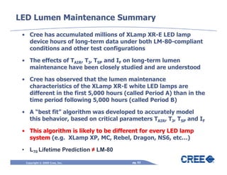 LED Lumen Maintenance Summary

 • Cree has accumulated millions of XLamp XR-E LED lamp
   device hours of long-term data under both LM-80-compliant
   conditions and other test configurations

 • The effects of TAIR, TJ, TSP and IF on long-term lumen
   maintenance have been closely studied and are understood

 • Cree has observed that the lumen maintenance
   characteristics of the XLamp XR-E white LED lamps are
   different in the first 5,000 hours (called Period A) than in the
   time period following 5,000 hours (called Period B)

 • A “best fit” algorithm was developed to accurately model
   this behavior, based on critical parameters TAIR, TJ, TSP and IF

 • This algorithm is likely to be different for every LED lamp
   system (e.g. XLamp XP, MC, Rebel, Dragon, NS6, etc…)

 • L70 Lifetime Prediction ≠ LM-80

  Copyright © 2009 Cree, Inc.           pg. 52
 
