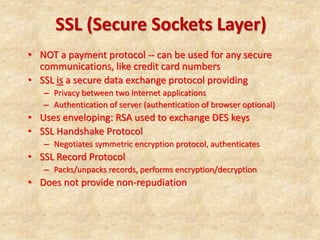 SSL (Secure Sockets Layer)
• NOT a payment protocol -- can be used for any secure
communications, like credit card numbers
• SSL is a secure data exchange protocol providing
– Privacy between two Internet applications
– Authentication of server (authentication of browser optional)
• Uses enveloping: RSA used to exchange DES keys
• SSL Handshake Protocol
– Negotiates symmetric encryption protocol, authenticates
• SSL Record Protocol
– Packs/unpacks records, performs encryption/decryption
• Does not provide non-repudiation
 
