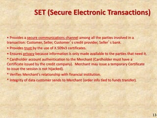 13
SET (Secure Electronic Transactions)
• Provides a secure communications channel among all the parties involved in a
transaction: Customer, Seller, Customer’s credit provider, Seller’s bank.
• Provides trust by the use of X.509v3 certificates.
• Ensures privacy because information is only made available to the parties that need it.
* Cardholder account authentication to the Merchant (Cardholder must have a
Certificate issued by the credit company). Merchant may issue a temporary Certificate
to issue the session is not hijacked).
* Verifies Merchant's relationship with financial institution.
* Integrity of data customer sends to Merchant (order info tied to funds transfer).
 