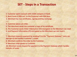 14
SET - Steps in a Transaction
1. Customer opens account with credit company or bank.
2. Bank issues X.509 cert. to the Customer with RSA Keys.
3. Merchant has two certificates, signing and key exchange.
----
4. Customer places an order.
5. The Merchant sends the customer a copy of his certificate.
6. The Customer sends Order Information (OI) encrypted so the Merchant can read
it, and Payment Information (PI) encrypted so the Merchant can not read it.
---
7. Merchant requests payment by sending PI to the “Payment Gateway” (who can
decrypt it) and verifies Customer’s credit.
8. Merchant confirms the order to the Customer.
9. Merchant ships goods to Customer.
10. Merchant sends request for payment to the Payment Gateway which handles
transfer of funds.
 