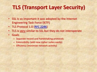 TLS (Transport Layer Security)
• SSL is so important it was adopted by the Internet
Engineering Task Force (IETF)
• TLS Protocol 1.0 (RFC 2246)
• TLS is very similar to SSL but they do not interoperate
• Goals
– Separate record and handshaking protocols
– Extensibility (add new cipher suites easily)
– Efficiency (minimize network activity)
 