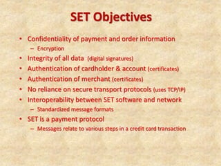 SET Objectives
• Confidentiality of payment and order information
– Encryption
• Integrity of all data (digital signatures)
• Authentication of cardholder & account (certificates)
• Authentication of merchant (certificates)
• No reliance on secure transport protocols (uses TCP/IP)
• Interoperability between SET software and network
– Standardized message formats
• SET is a payment protocol
– Messages relate to various steps in a credit card transaction
 