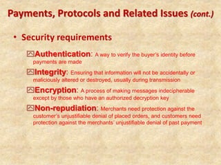 • Security requirements
Payments, Protocols and Related Issues (cont.)
Authentication: A way to verify the buyer’s identity before
payments are made
Integrity: Ensuring that information will not be accidentally or
maliciously altered or destroyed, usually during transmission
Encryption: A process of making messages indecipherable
except by those who have an authorized decryption key
Non-repudiation: Merchants need protection against the
customer’s unjustifiable denial of placed orders, and customers need
protection against the merchants’ unjustifiable denial of past payment
 
