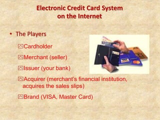 Electronic Credit Card System
on the Internet
• The Players
Cardholder
Merchant (seller)
Issuer (your bank)
Acquirer (merchant’s financial institution,
acquires the sales slips)
Brand (VISA, Master Card)
 