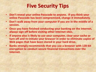 Five Security Tips
• Don’t reveal your online Passcode to anyone. If you think your
online Passcode has been compromised, change it immediately.
• Don’t walk away from your computer if you are in the middle of a
session.
• Once you have finished conducting your banking on the Internet,
always sign off before visiting other Internet sites.
• If anyone else is likely to use your computer, clear your cache or
turn off and re-initiate your browser in order to eliminate copies of
Web pages that have been stored in your hard drive.
• Banks strongly recommends that you use a browser with 128-bit
encryption to conduct secure financial transactions over the
Internet.
 