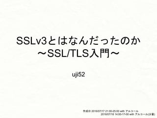 SSLv3とはなんだったのか
〜SSL/TLS入門〜
uji52
作成日 2016/07/17 21:00-25:00 with アルコール
2016/07/18 14:00-17-00 with アルコール(少量)
 