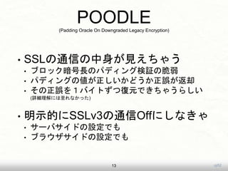uji52
POODLE(Padding Oracle On Downgraded Legacy Encryption)
? SSLͨŤҊ㤦
? ֥åLΥѥǥ󥰗^δ
? ѥǥ󥰤΂ɤ`ȴ
? `򣱥ХȤďԪǤ㤦餷
(Ԕˤʤä)
? ʾĤSSLv3ͨOffˤʤ
? `ХɤOǤ
? ֥饦ɤOǤ
13
 