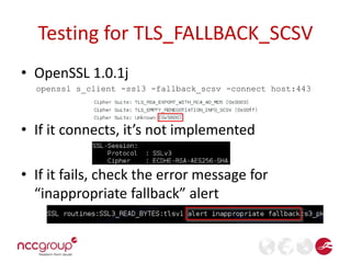 Testing for TLS_FALLBACK_SCSV 
• OpenSSL 1.0.1j 
openssl s_client -ssl3 -fallback_scsv -connect host:443 
• If it connects, it’s not implemented 
• If it fails, check the error message for 
“inappropriate fallback” alert 
