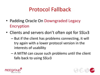 Protocol Fallback 
• Padding Oracle On Downgraded Legacy 
Encryption 
• Clients and servers don’t often opt for SSLv3 
– But if the client has problems connecting, it will 
try again with a lower protocol version in the 
interests of usability 
– A MITM can cause such problems until the client 
falls back to using SSLv3 
 