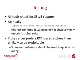 Testing 
• All tools check for SSLv3 support 
• Manually 
openssl s_client -ssl3 –connect host:443 
– this just confirms SSLv3 generally, it obviously only 
reports 1 cipher suite 
• If the server prefers RC4-based ciphers then 
unlikely to be exploitable 
– So server preference should be used to qualify risk 
rating 
 