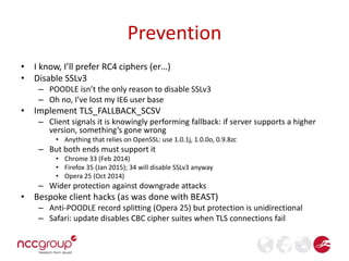 Prevention 
• I know, I’ll prefer RC4 ciphers (er…) 
• Disable SSLv3 
– POODLE isn’t the only reason to disable SSLv3 
– Oh no, I’ve lost my IE6 user base 
• Implement TLS_FALLBACK_SCSV 
– Client signals it is knowingly performing fallback: if server supports a higher 
version, something’s gone wrong 
• Anything that relies on OpenSSL: use 1.0.1j, 1.0.0o, 0.9.8zc 
– But both ends must support it 
• Chrome 33 (Feb 2014) 
• Firefox 35 (Jan 2015); 34 will disable SSLv3 anyway 
• Opera 25 (Oct 2014) 
– Wider protection against downgrade attacks 
• Bespoke client hacks (as was done with BEAST) 
– Anti-POODLE record splitting (Opera 25) but protection is unidirectional 
– Safari: update disables CBC cipher suites when TLS connections fail 
 