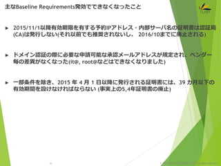 © 1997-2015 CLARA ONLINE, Inc. All rights reserved.
► 2015/11/1以降有効期限を有する予約IPアドレス・内部サーバ名の証明書は認証局
(CA)は発行しない(それ以前でも推奨されないし、 2016/10までに廃止される)
► ドメイン認証の際に必要な申請可能な承認メールアドレスが規定され、ベンダー
毎の差異がなくなった(it@, root@などはできなくなりました)
► 一部条件を除き、2015 年 4 月 1 日以降に発行される証明書には、39 カ月以下の
有効期間を設けなければならない (事実上の5,4年証明書の廃止)
主なBaseline Requirements発効でできなくなったこと
13
 