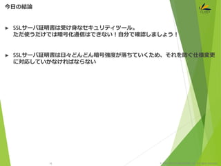 © 1997-2015 CLARA ONLINE, Inc. All rights reserved.
► SSLサーバ証明書は受け身なセキュリティツール。
ただ使うだけでは暗号化通信はできない！自分で確認しましょう！
► SSLサーバ証明書は日々どんどん暗号強度が落ちていくため、それを防ぐ仕様変更
に対応していかなければならない
今日の結論
15
 