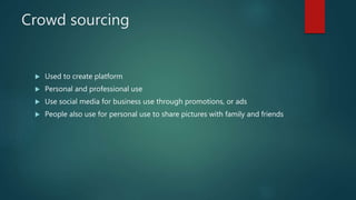 Crowd sourcing
 Used to create platform
 Personal and professional use
 Use social media for business use through promotions, or ads
 People also use for personal use to share pictures with family and friends
 