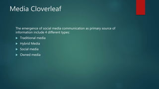 Media Cloverleaf
The emergence of social media communication as primary source of
information include 4 different types:
 Traditional media
 Hybrid Media
 Social media
 Owned media
 