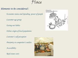 PlaceElements to be considered :Economic status and Spending  power of people                    Customer age group           Eating out habits           Ethnic origin of local population           Customer’s self perception           Proximity to competitor’s outlets           Accessibility           Real estate costs
