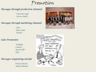 PromotionMessages through production channels Front-line Staff                                Service OutletsMessages through marketing channelsPrint                               Direct Mail                               WebsiteSales Promotion Sampling                              Coupons                              Special offer                              GiftsMessages originating outsideWord of Mouth                              Media Editorial
