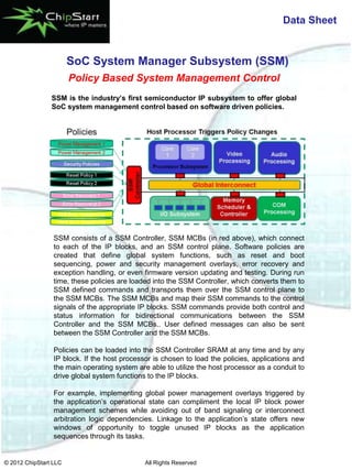 Data Sheet


                       SoC System Manager Subsystem (SSM)
                       Policy Based System Management Control
                SSM is the industry’s first semiconductor IP subsystem to offer global
                SoC system management control based on software driven policies.




                 SSM consists of a SSM Controller, SSM MCBs (in red above), which connect
                 to each of the IP blocks, and an SSM control plane. Software policies are
                 created that define global system functions, such as reset and boot
                 sequencing, power and security management overlays, error recovery and
                 exception handling, or even firmware version updating and testing. During run
                 time, these policies are loaded into the SSM Controller, which converts them to
                 SSM defined commands and transports them over the SSM control plane to
                 the SSM MCBs. The SSM MCBs and map their SSM commands to the control
                 signals of the appropriate IP blocks. SSM commands provide both control and
                 status information for bidirectional communications between the SSM
                 Controller and the SSM MCBs.. User defined messages can also be sent
                 between the SSM Controller and the SSM MCBs.

                 Policies can be loaded into the SSM Controller SRAM at any time and by any
                 IP block. If the host processor is chosen to load the policies, applications and
                 the main operating system are able to utilize the host processor as a conduit to
                 drive global system functions to the IP blocks.

                 For example, implementing global power management overlays triggered by
                 the application’s operational state can compliment the local IP block power
                 management schemes while avoiding out of band signaling or interconnect
                 arbitration logic dependencies. Linkage to the application’s state offers new
                 windows of opportunity to toggle unused IP blocks as the application
                 sequences through its tasks.


© 2012 ChipStart LLC                          All Rights Reserved
 