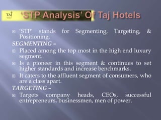 ‘STP Analysis’ Of Taj Hotels‘STP’ stands for Segmenting, Targeting, & Positioning.SEGMENTING – Placed among the top most in the high end luxury segment.Is a pioneer in this segment & continues to set higher standards and increase benchmarks.It caters to the affluent segment of consumers, who are a class apart.TARGETING – Targets company heads, CEOs, successful entrepreneurs, businessmen, men of power.
