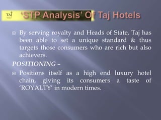 ‘STP Analysis’ Of Taj HotelsBy serving royalty and Heads of State, Taj has been able to set a unique standard & thus targets those consumers who are rich but also achievers.POSITIONING – Positions itself as a high end luxury hotel chain, giving its consumers a taste of ‘ROYALTY’ in modern times.