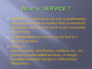 What is ‘SERVICE’?‘SERVICE’ is defined as any act or performance one party can offer to another that is essentially intangible and does not result in the ownership of anything. Its production may or may not be tied to a physical product.However manufacturers, distributors, retailers, etc., are providing value added services, or simply excellent customer service, to differentiate themselves.